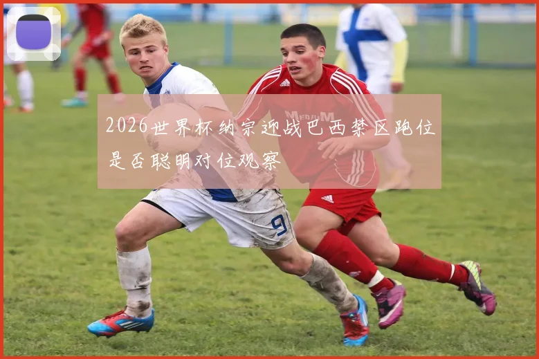 2026世界杯纳宗迎战巴西禁区跑位是否聪明对位观察