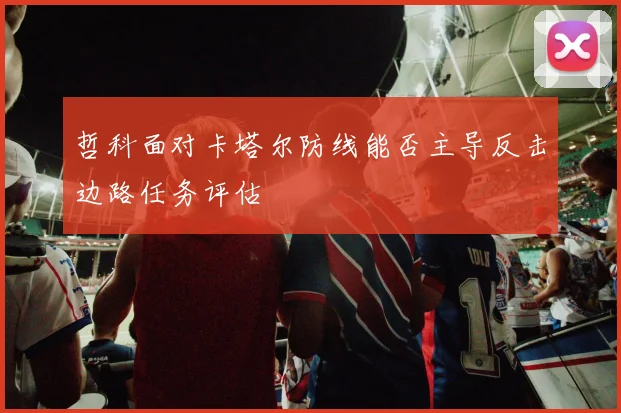 哲科面对卡塔尔防线能否主导反击边路任务评估