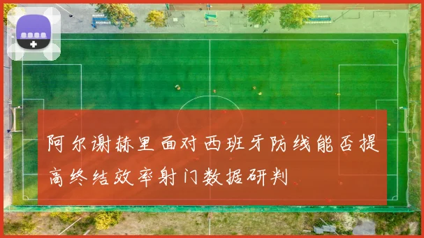 阿尔谢赫里面对西班牙防线能否提高终结效率射门数据研判