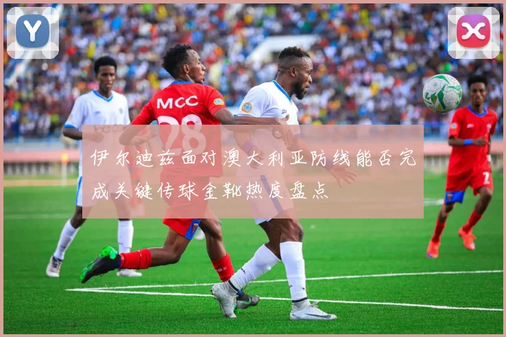 伊尔迪兹面对澳大利亚防线能否完成关键传球金靴热度盘点