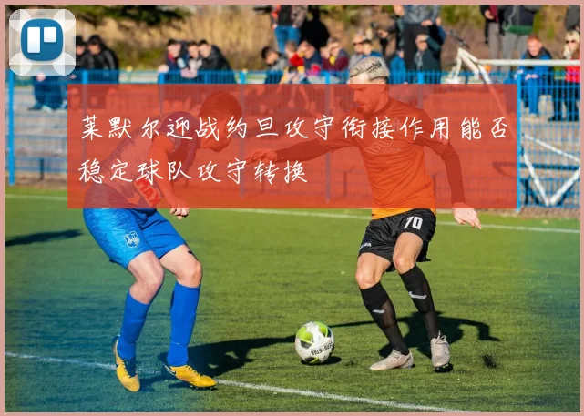 莱默尔迎战约旦攻守衔接作用能否稳定球队攻守转换