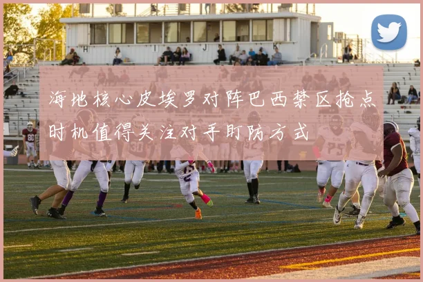 海地核心皮埃罗对阵巴西禁区抢点时机值得关注对手盯防方式