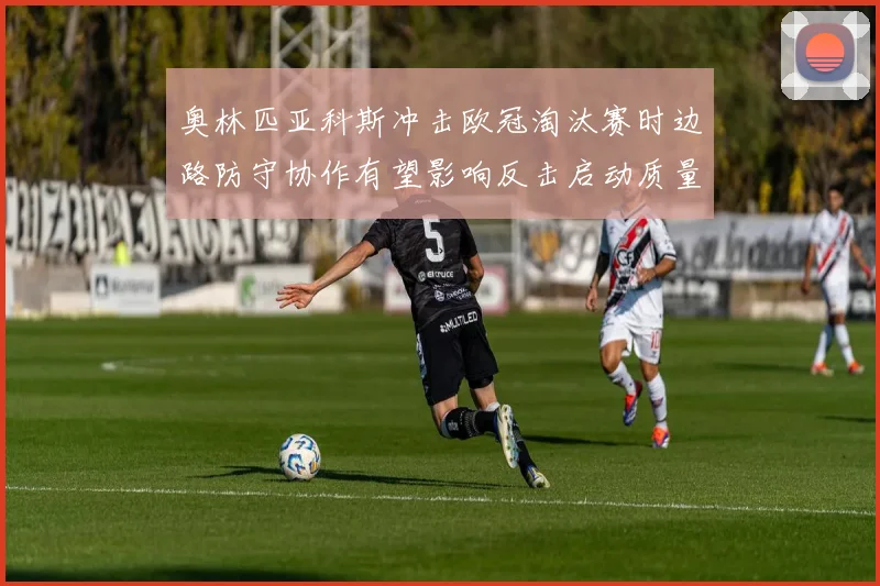 奥林匹亚科斯冲击欧冠淘汰赛时边路防守协作有望影响反击启动质量