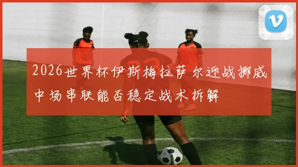 2026世界杯伊斯梅拉萨尔迎战挪威中场串联能否稳定战术拆解
