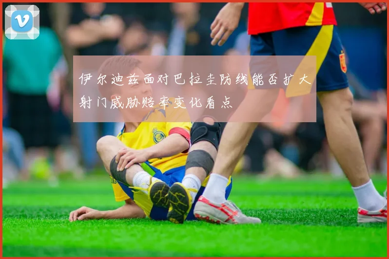 伊尔迪兹面对巴拉圭防线能否扩大射门威胁赔率变化看点