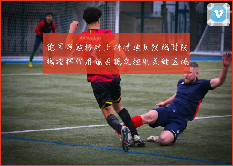 德国吕迪格对上科特迪瓦防线时防线指挥作用能否稳定控制关键区域