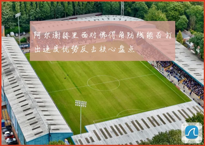 阿尔谢赫里面对佛得角防线能否打出速度优势反击核心盘点