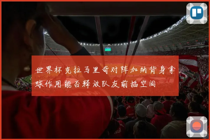 世界杯克拉马里奇对阵加纳背身拿球作用能否释放队友前插空间