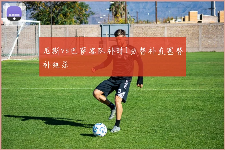尼斯vs巴萨客队补时1分替补直塞替补绝杀