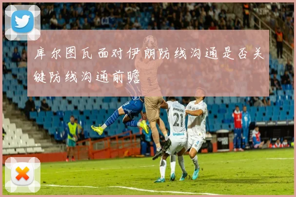 库尔图瓦面对伊朗防线沟通是否关键防线沟通前瞻