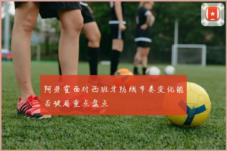 阿劳霍面对西班牙防线节奏变化能否破局重点盘点
