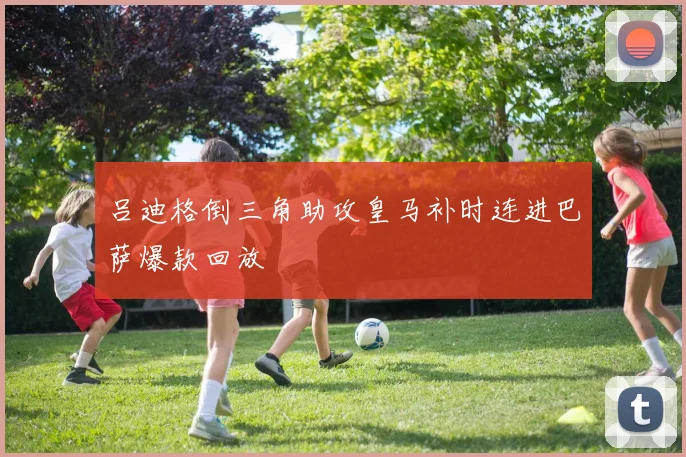吕迪格倒三角助攻皇马补时连进巴萨爆款回放