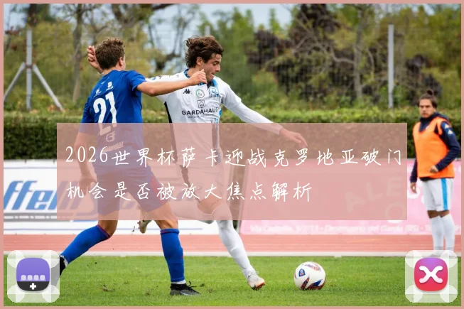 2026世界杯萨卡迎战克罗地亚破门机会是否被放大焦点解析