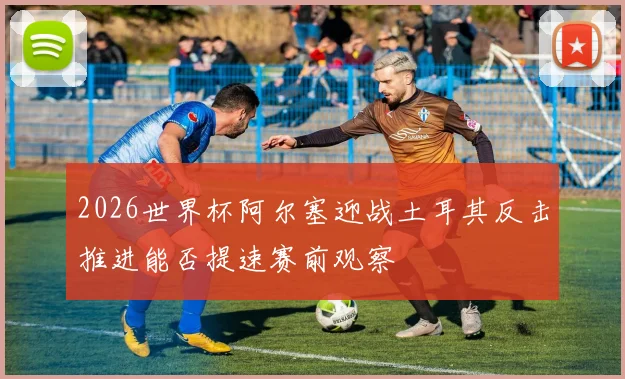 2026世界杯阿尔塞迎战土耳其反击推进能否提速赛前观察