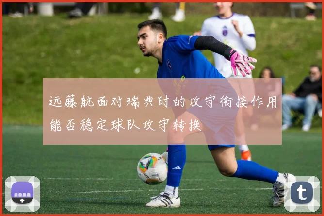 远藤航面对瑞典时的攻守衔接作用能否稳定球队攻守转换