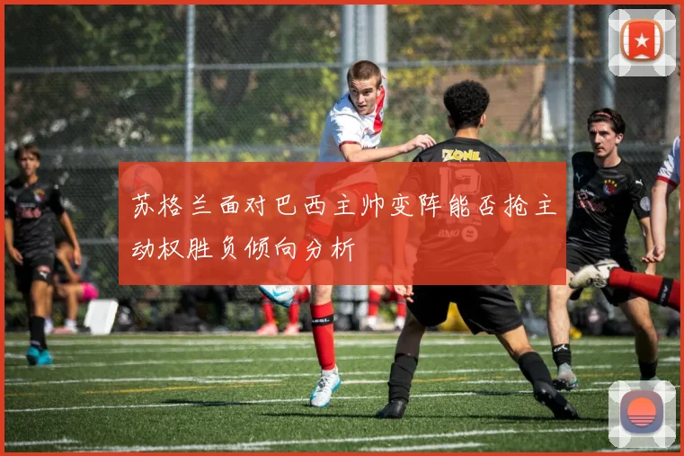 苏格兰面对巴西主帅变阵能否抢主动权胜负倾向分析
