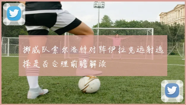 挪威队索尔洛特对阵伊拉克远射选择是否合理前瞻解读