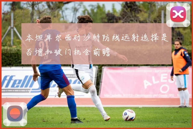 本坦库尔面对沙特防线远射选择是否增加破门机会前瞻