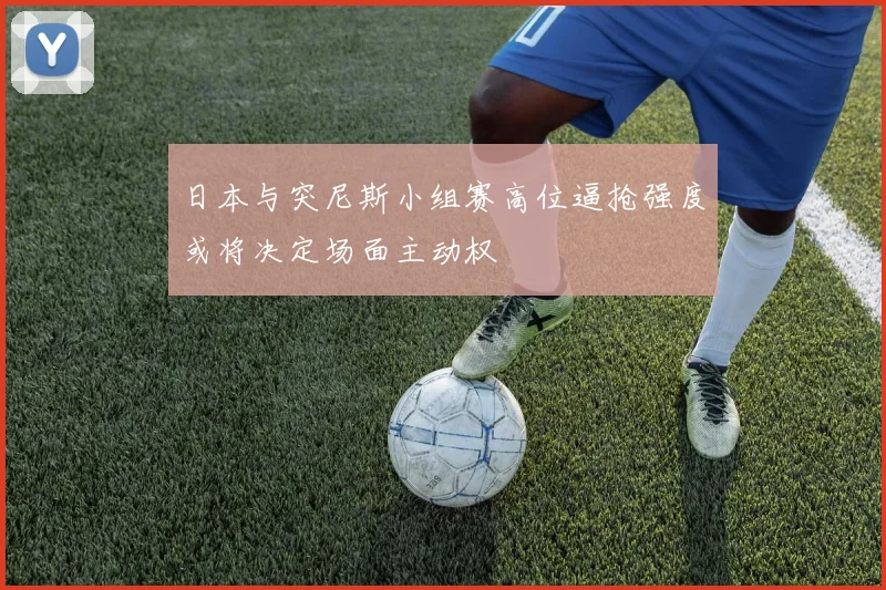 日本与突尼斯小组赛高位逼抢强度或将决定场面主动权