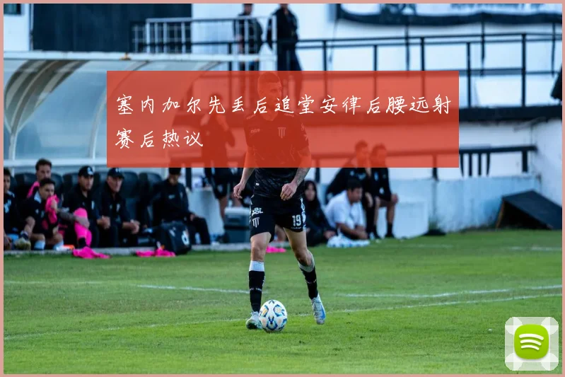塞内加尔先丢后追堂安律后腰远射赛后热议