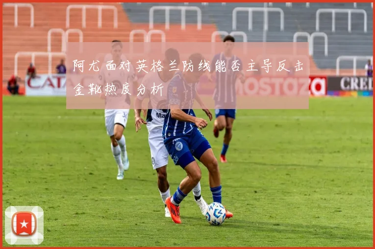 阿尤面对英格兰防线能否主导反击金靴热度分析