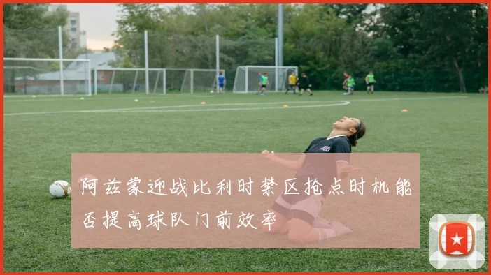 阿兹蒙迎战比利时禁区抢点时机能否提高球队门前效率