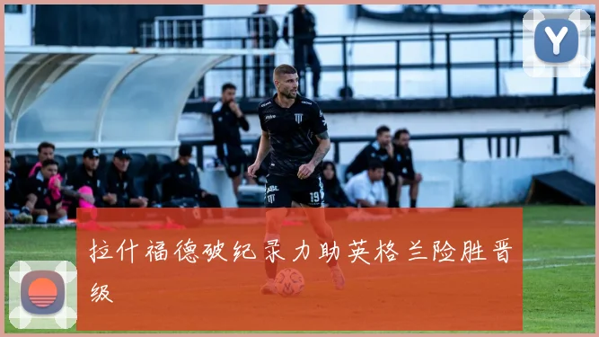 拉什福德破纪录力助英格兰险胜晋级