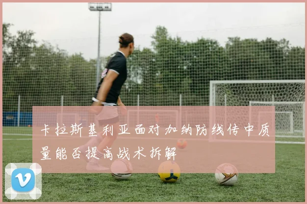 卡拉斯基利亚面对加纳防线传中质量能否提高战术拆解