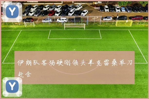 伊朗队客场硬刚领头羊克雷桑单刀赴会