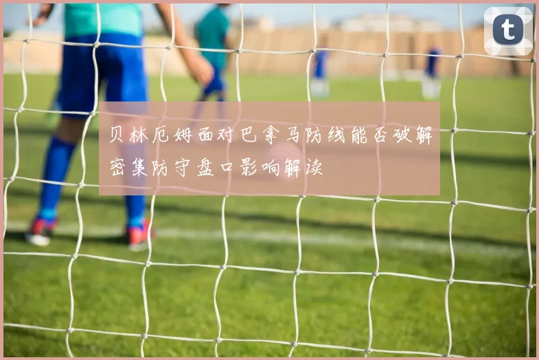 贝林厄姆面对巴拿马防线能否破解密集防守盘口影响解读
