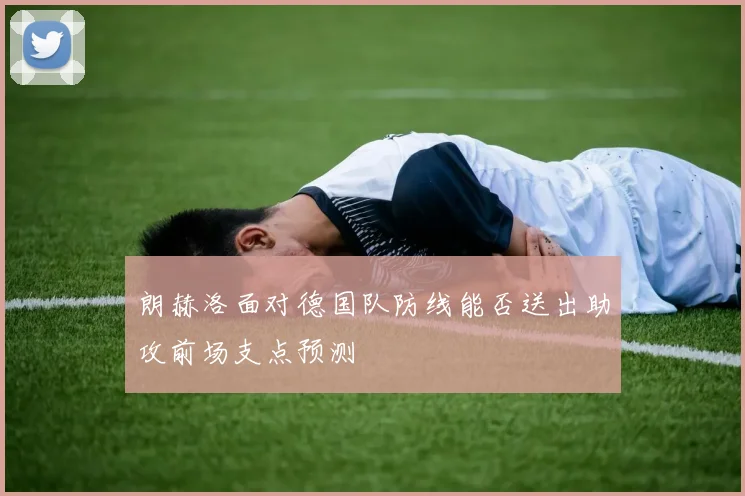 朗赫洛面对德国队防线能否送出助攻前场支点预测