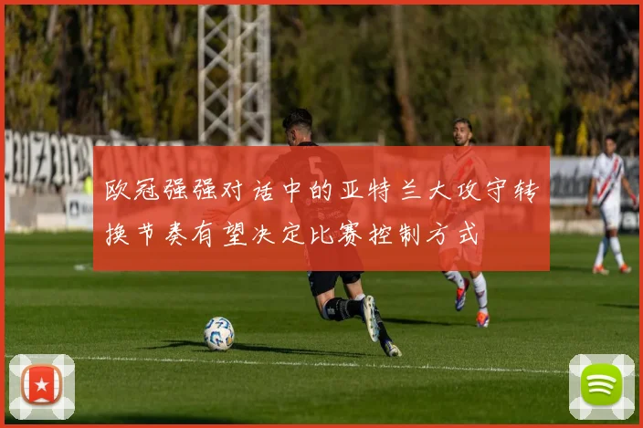 欧冠强强对话中的亚特兰大攻守转换节奏有望决定比赛控制方式