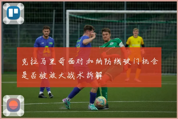 克拉马里奇面对加纳防线破门机会是否被放大战术拆解