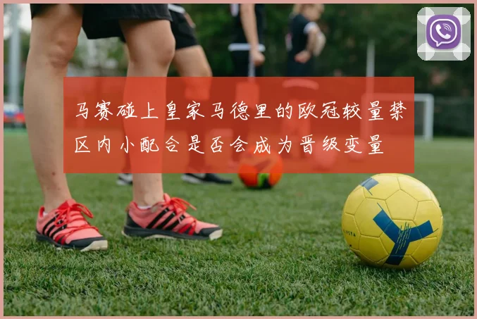 马赛碰上皇家马德里的欧冠较量禁区内小配合是否会成为晋级变量