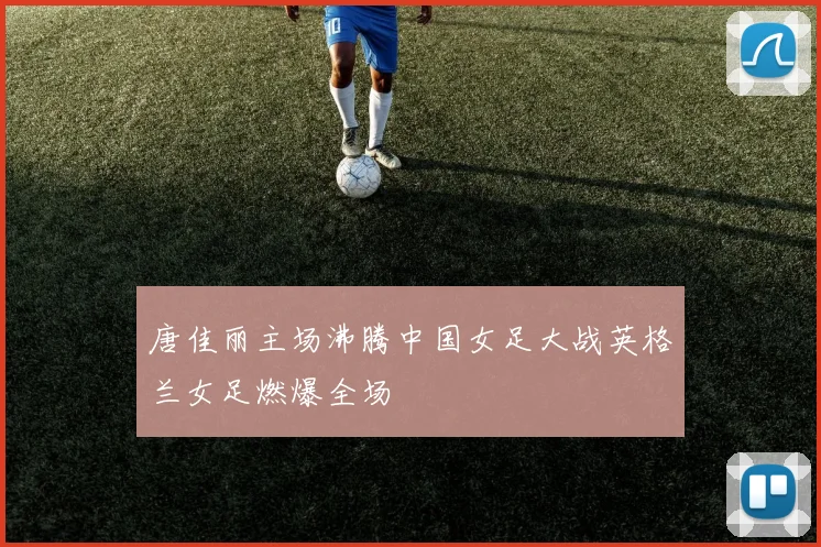 唐佳丽主场沸腾中国女足大战英格兰女足燃爆全场