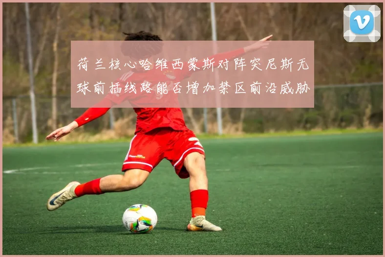 荷兰核心哈维西蒙斯对阵突尼斯无球前插线路能否增加禁区前沿威胁