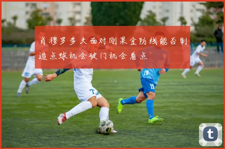 肖穆罗多夫面对刚果金防线能否制造点球机会破门机会看点