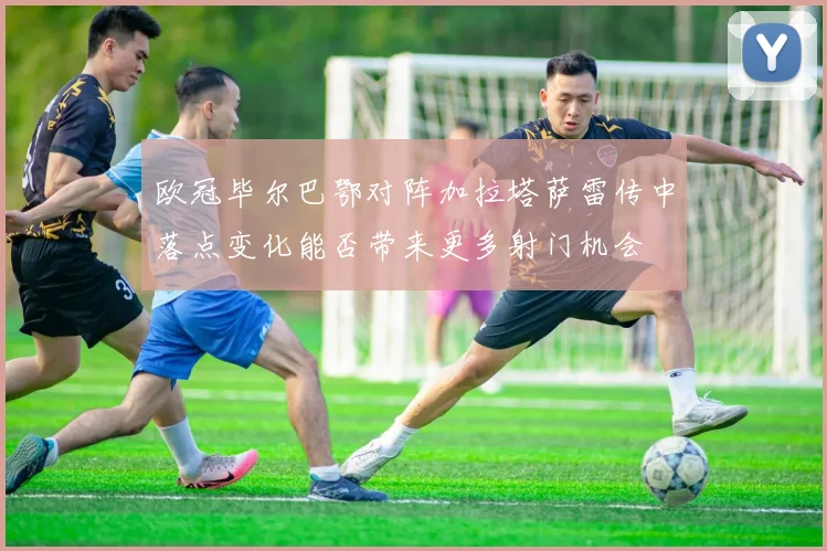 欧冠毕尔巴鄂对阵加拉塔萨雷传中落点变化能否带来更多射门机会