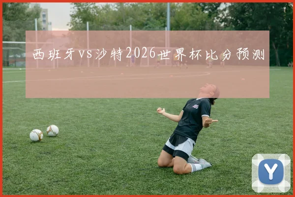 西班牙vs沙特2026世界杯比分预测