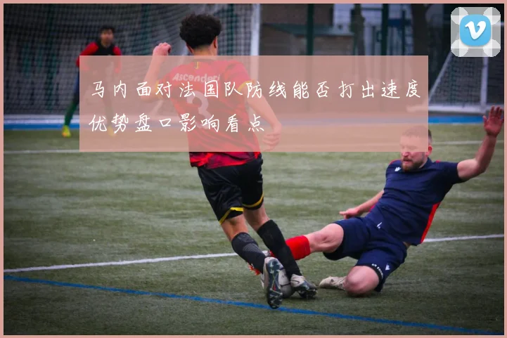 马内面对法国队防线能否打出速度优势盘口影响看点