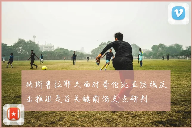纳斯鲁拉耶夫面对哥伦比亚防线反击推进是否关键前场支点研判