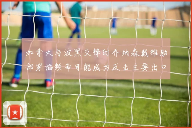 加拿大与波黑交锋时乔纳森戴维肋部穿插频率可能成为反击主要出口