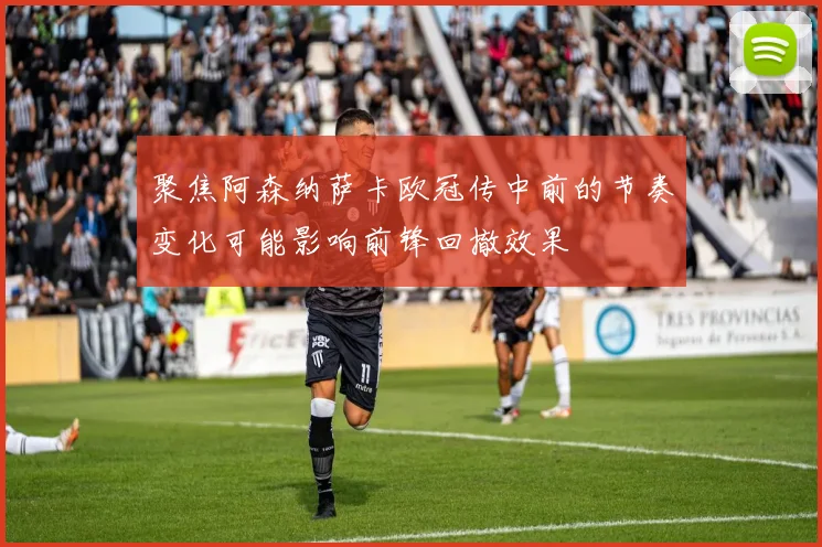 聚焦阿森纳萨卡欧冠传中前的节奏变化可能影响前锋回撤效果