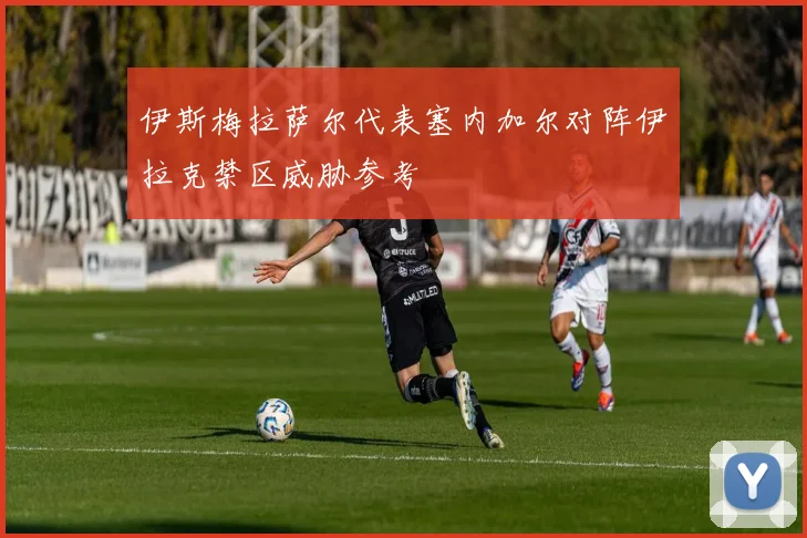 伊斯梅拉萨尔代表塞内加尔对阵伊拉克禁区威胁参考