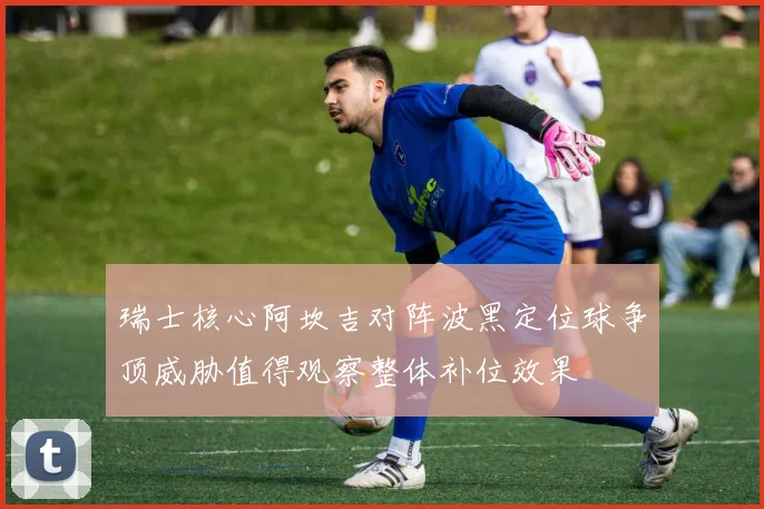 瑞士核心阿坎吉对阵波黑定位球争顶威胁值得观察整体补位效果