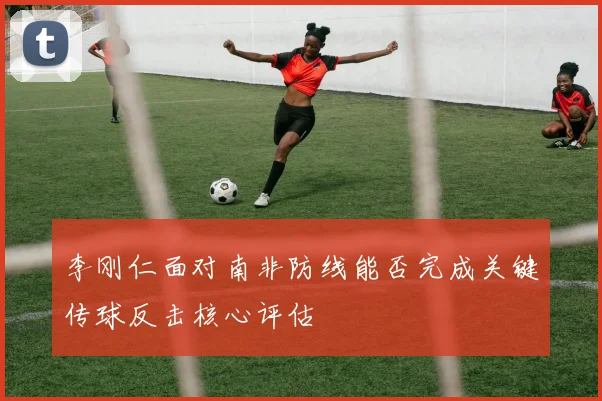 李刚仁面对南非防线能否完成关键传球反击核心评估