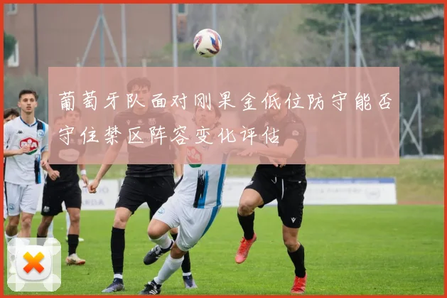 葡萄牙队面对刚果金低位防守能否守住禁区阵容变化评估